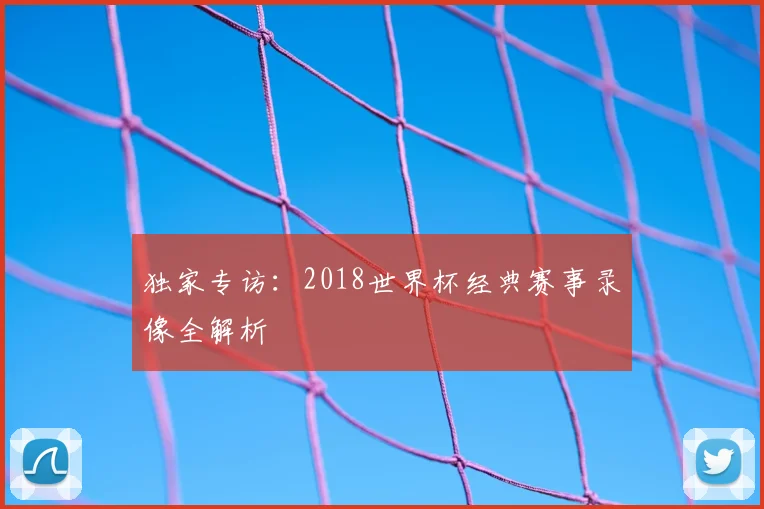独家专访:2018世界杯经典赛事录像全解析