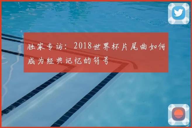 独家专访:2018世界杯片尾曲如何成为经典记忆的符号