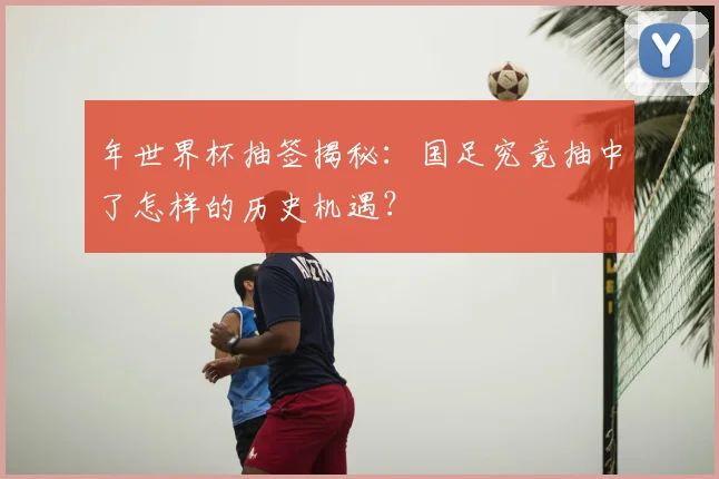 年世界杯抽签揭秘:国足究竟抽中了怎样的历史机遇?