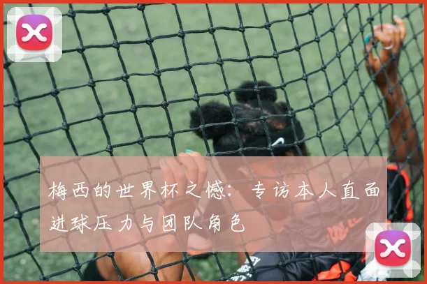 梅西的世界杯之憾:专访本人直面进球压力与团队角色
