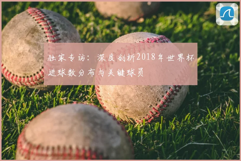 独家专访：深度剖析2018年世界杯进球数分布与关键球员