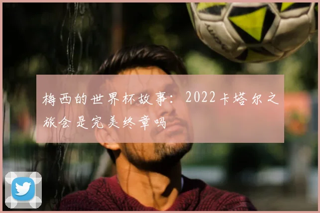 梅西的世界杯故事:2022卡塔尔之旅会是完美终章吗