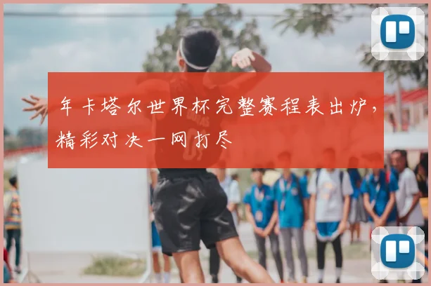 年卡塔尔世界杯完整赛程表出炉，精彩对决一网打尽