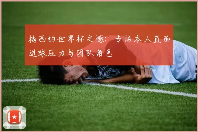 梅西的世界杯之憾:专访本人直面进球压力与团队角色