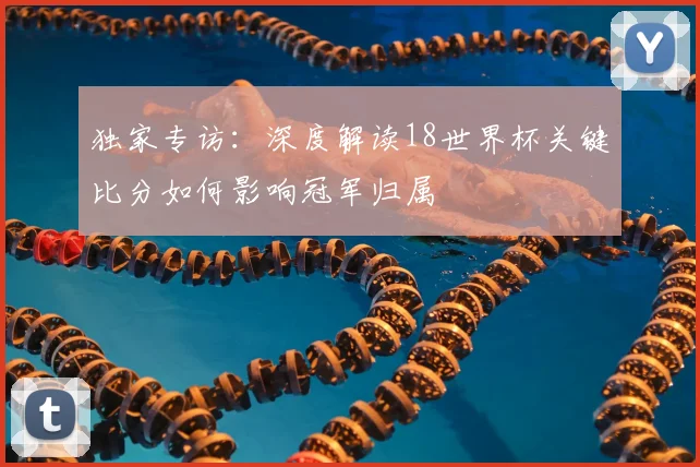 独家专访：深度解读18世界杯关键比分如何影响冠军归属