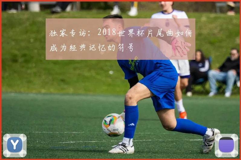 独家专访:2018世界杯片尾曲如何成为经典记忆的符号