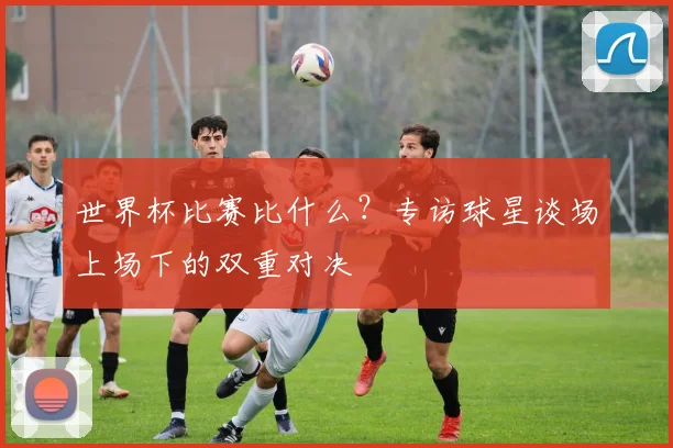 世界杯比赛比什么？专访球星谈场上场下的双重对决
